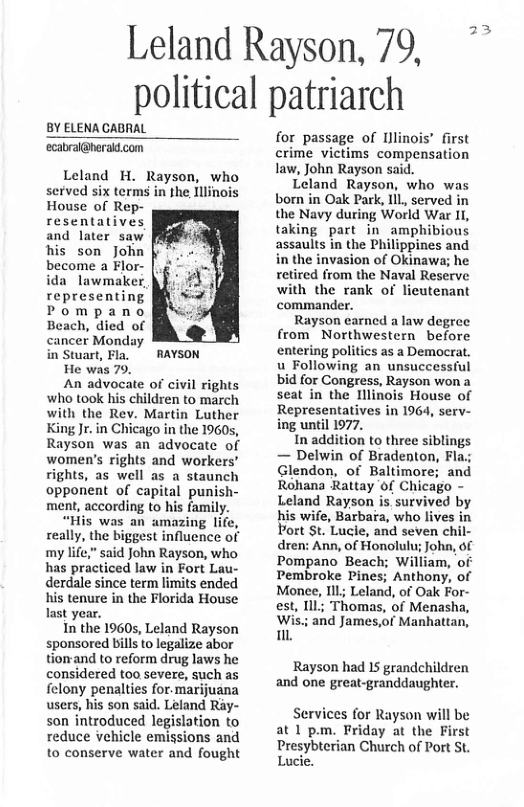 Leland Rayson, 79, ~ political patriarch  BY ELENA CABRAL ecabral@heraid.com  Leland H. Rayson, who served six terms in the Illinois House of Rep- resentatives and later saw his son John become a Flor- ida lawmalker, representing Pompano Beach, died of ancer Monday in Stuart, Fla.  RAYSON  He was 79.  An advocate of civil ho took his children to march with the Rev. Martin Luther King Jr. in Chicago in the 19605, Rayson was an advocate of women’s rights and workers’ rights, as well as a staunch opponent of capital punish- ment, according to his family.  “His was an amazing lif really, the biggest influence of my life,” said John Rayson, who has practiced law in Fort Lau- derdale since term limits ended his tenure in the Florida House last year.  In the 19605, Leland Rayson sponsored bills to legalize abor tiomand to reform drug laws he considered too severe, such as felony penalties for. marijuana users, his son said. Leland Ray- son introduced legislation to reduce vehicle emissions and to conserve water and fought  for passage of Illinois’ first crime victims compensation law, John Rayson said.  Leland Rayson, who was born in Oak Park, Il served in the Navy during World War I, taking part in amphibious assaults in the Philippines and in the invasion of Okinawa; he retired from the Naval Reserve with the rank of licutenant commander.  Rayson earncd a law degree from Northwestern before entering politics as a Democrat. u Following an unsuccessful bid for Congress, Rayson won a seat in the lllinois House of Representatives in 1964, serv- ing until 1977.  In addition to three siblings — Delwin of Bradenton, Fla; Glendon, of Baltimore; and Rohana Rattay of Chicago - Leland Rayson is survived by his wife, Barbara, who lives in Port St. Lucie, and seven chil- dren: Ann, of Honolulu; John, of Pompano Beach; William, of Pembroke Pines; Anthony, of Monee, Ill; Leland, of Oak For- Thomas, of Menasha, and James,of Manhattan,  Rayson had IS grandchildren and one great-granddaughter.  Services for Rayson will be at 1 pm. Friday at the First Presybterian Church of Port St. Lucie. 